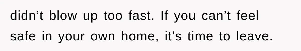 didn’t blow up too fast. If you can’t feel safe in your own home, it’s time to leave.