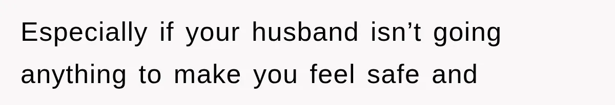 Especially if your husband isn’t going anything to make you feel safe and