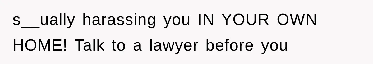 s__ually harassing you IN YOUR OWN HOME! Talk to a lawyer before you