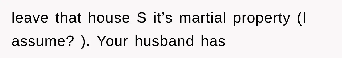 leave that house S it’s martial property (I assume? ). Your husband has