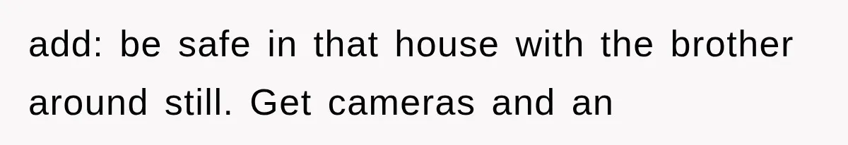 add: be safe in that house with the brother around still. Get cameras and an