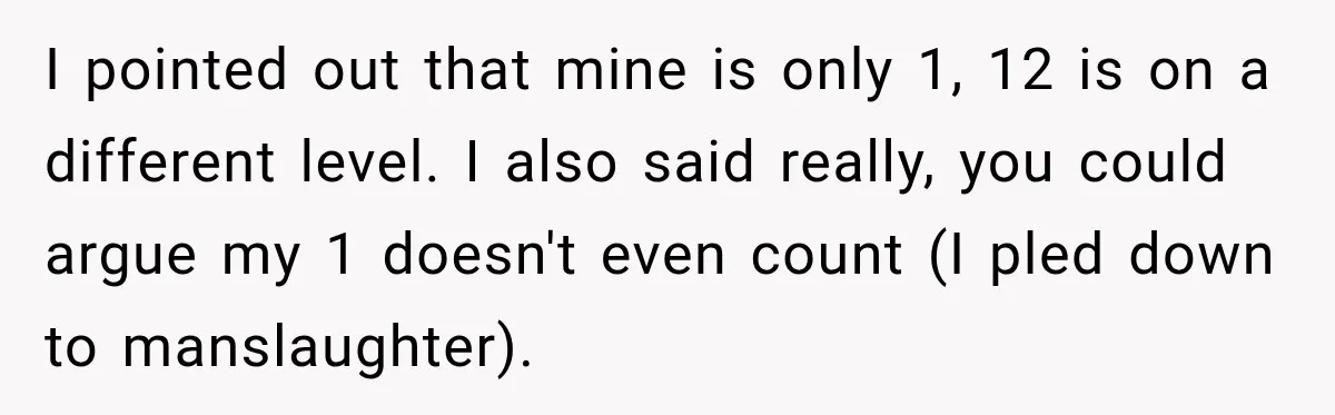I pointed out that mine is only 1, 12 is on a different level. I also said really, you could argue my 1 doesn't even count (I pled down to...