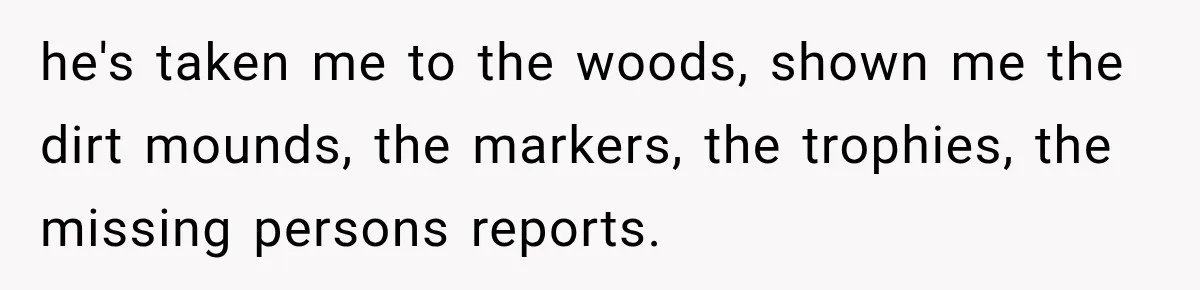 he's taken me to the woods, shown me the dirt mounds, the markers, the trophies, the missing persons reports.