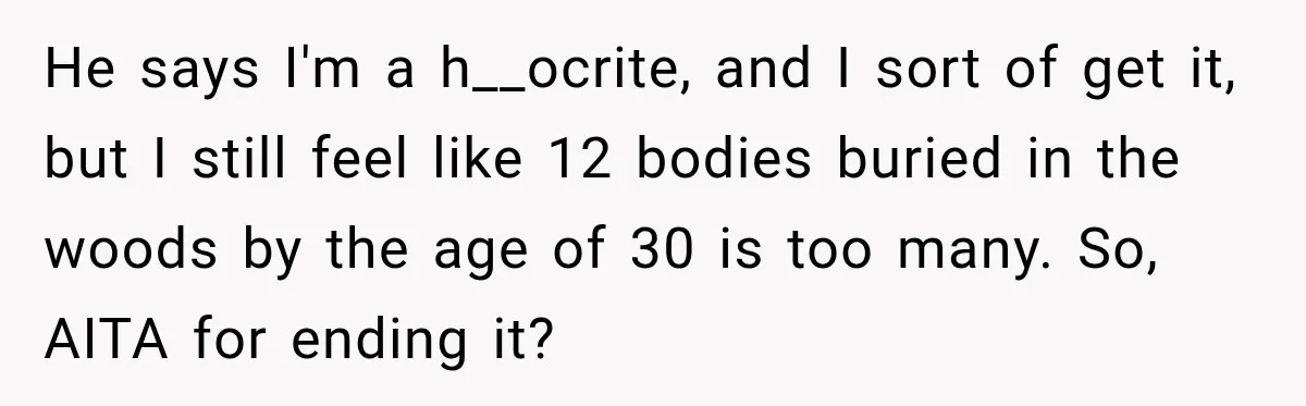 He says I'm a h__ocrite, and I sort of get it, but I still feel like 12 bodies buried in the woods by the age of 30 is too many....