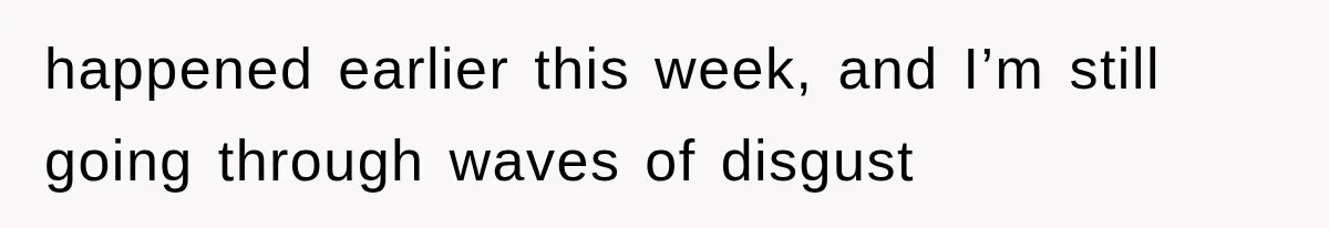 happened earlier this week, and I’m still going through waves of disgust