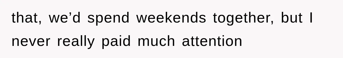 that, we’d spend weekends together, but I never really paid much attention