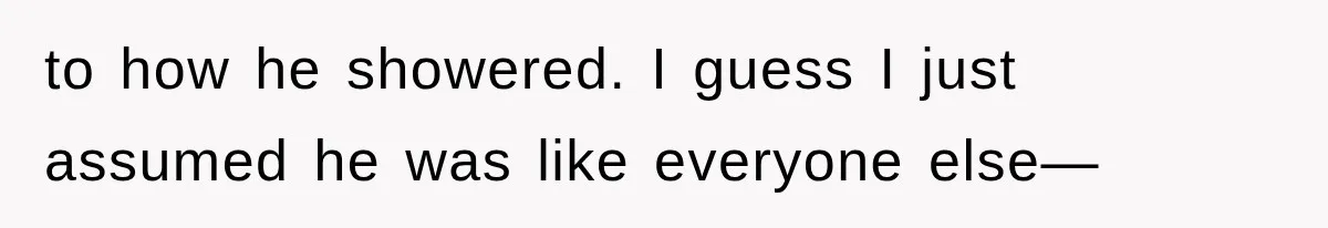 to how he showered. I guess I just assumed he was like everyone else—