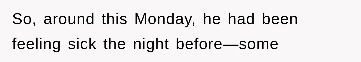 So, around this Monday, he had been feeling sick the night before—some