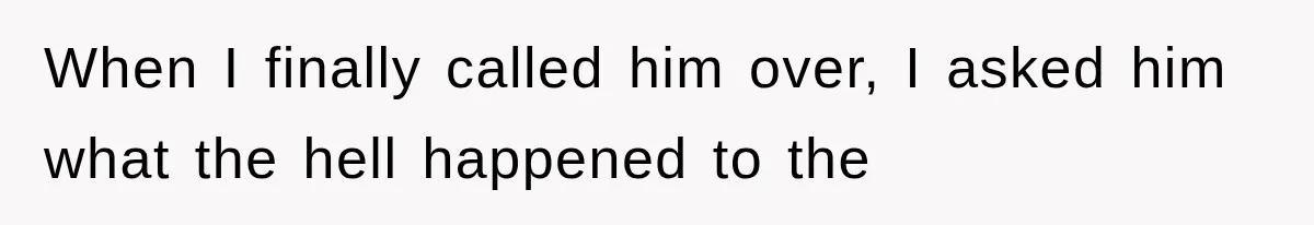When I finally called him over, I asked him what the hell happened to the