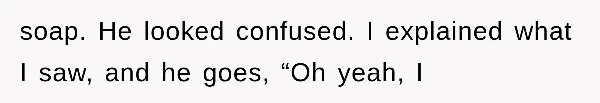 soap. He looked confused. I explained what I saw, and he goes, “Oh yeah, I