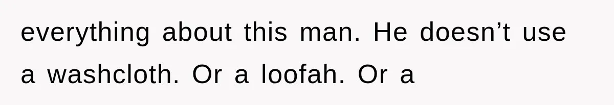 everything about this man. He doesn’t use a washcloth. Or a loofah. Or a