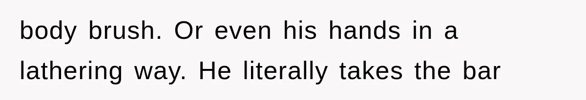 body brush. Or even his hands in a lathering way. He literally takes the bar
