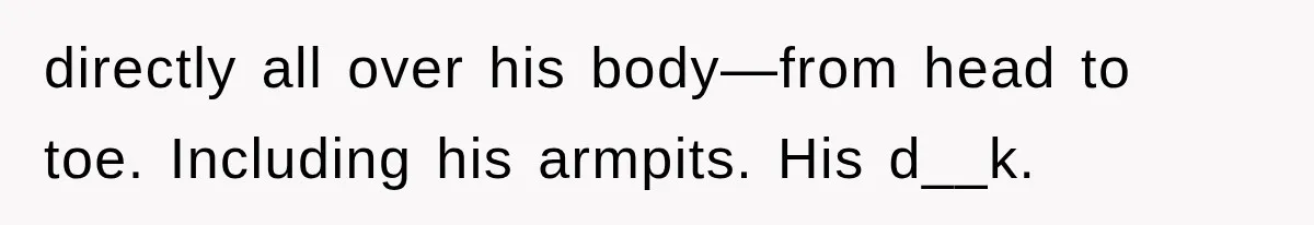 directly all over his body—from head to toe. Including his armpits. His d__k.