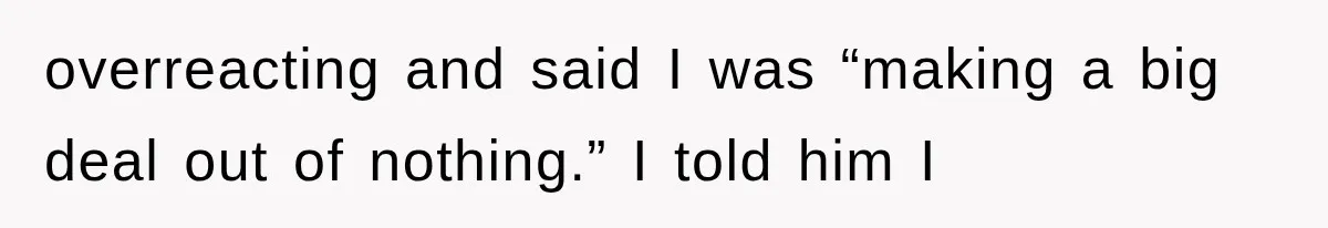 overreacting and said I was “making a big deal out of nothing.” I told him I