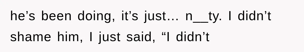 he’s been doing, it’s just… n__ty. I didn’t shame him, I just said, “I didn’t