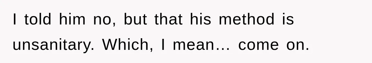 I told him no, but that his method is unsanitary. Which, I mean… come on.