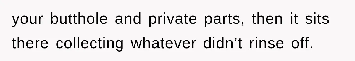 your butthole and private parts, then it sits there collecting whatever didn’t rinse off.