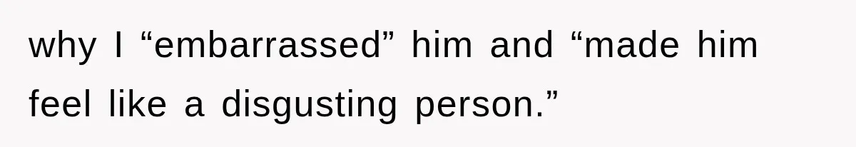 why I “embarrassed” him and “made him feel like a disgusting person.”