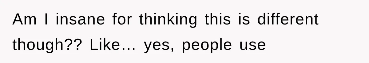 Am I insane for thinking this is different though?? Like… yes, people use