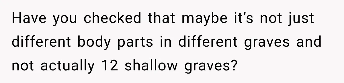 Have you checked that maybe it’s not just different body parts in different graves and not actually 12 shallow graves?