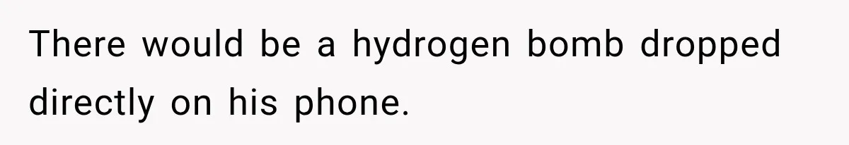 There would be a hydrogen bomb dropped directly on his phone.