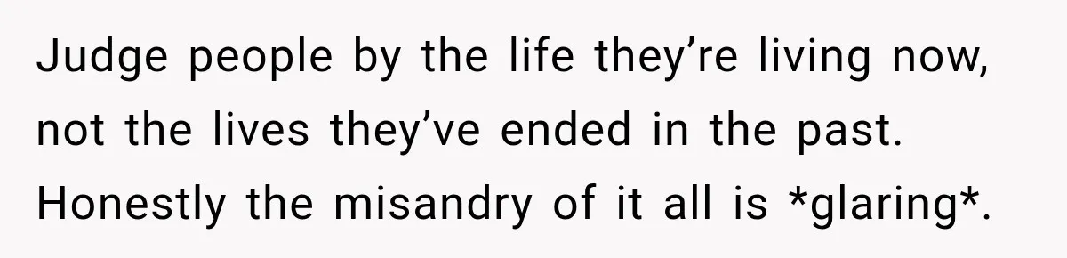 Judge people by the life they’re living now, not the lives they’ve ended in the past. Honestly the misandry of it all is *glaring*.