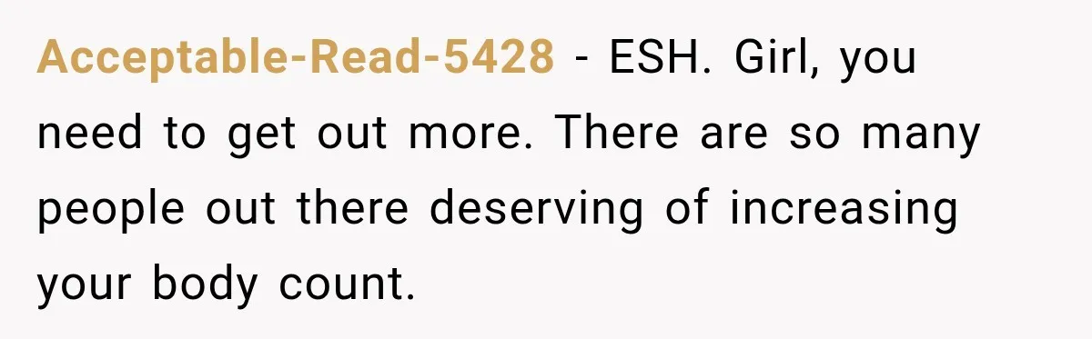 Acceptable-Read-5428 − ESH. Girl, you need to get out more. There are so many people out there deserving of increasing your body count.