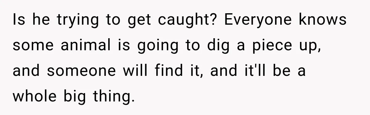 Is he trying to get caught? Everyone knows some animal is going to dig a piece up, and someone will find it, and it'll be a whole big thing.