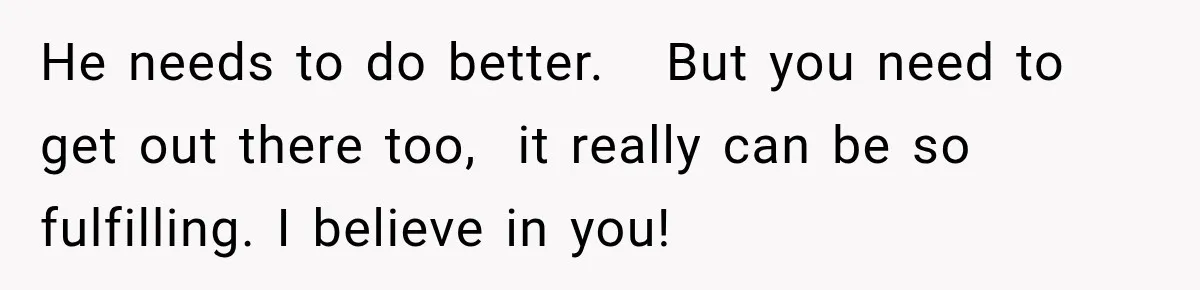 He needs to do better.   But you need to get out there too,  it really can be so fulfilling. I believe in you!