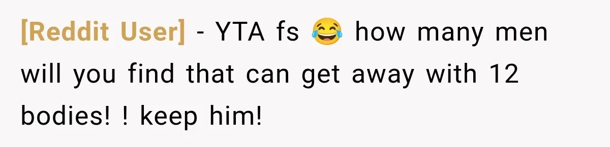 [Reddit User] − YTA fs 😂 how many men will you find that can get away with 12 bodies! ! keep him!
