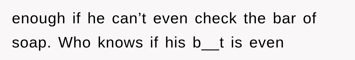 enough if he can’t even check the bar of soap. Who knows if his b__t is even