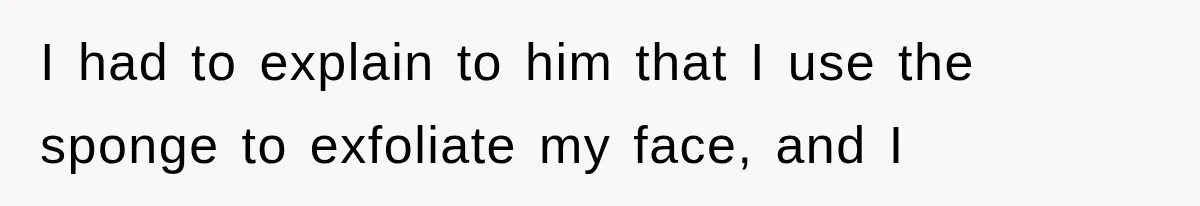 I had to explain to him that I use the sponge to exfoliate my face, and I