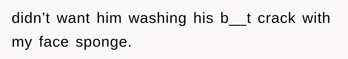 didn’t want him washing his b__t crack with my face sponge.