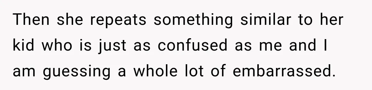 Then she repeats something similar to her kid who is just as confused as me and I am guessing a whole lot of embarrassed.