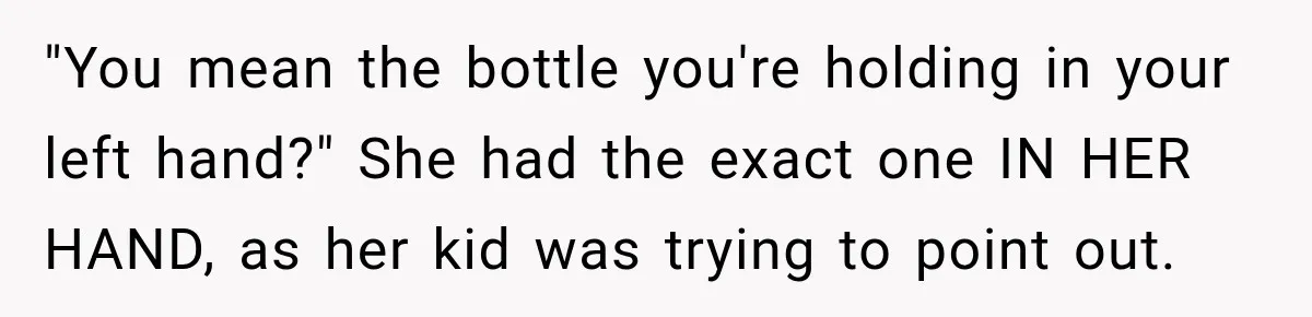 "You mean the bottle you're holding in your left hand?" She had the exact one IN HER HAND, as her kid was trying to point out.
