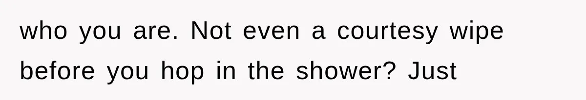 who you are. Not even a courtesy wipe before you hop in the shower? Just