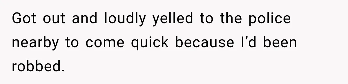 Got out and loudly yelled to the police nearby to come quick because I’d been robbed.