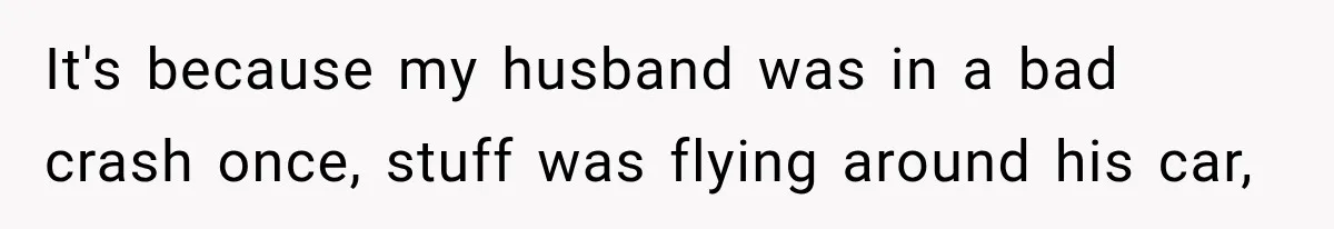 It's because my husband was in a bad crash once, stuff was flying around his car,