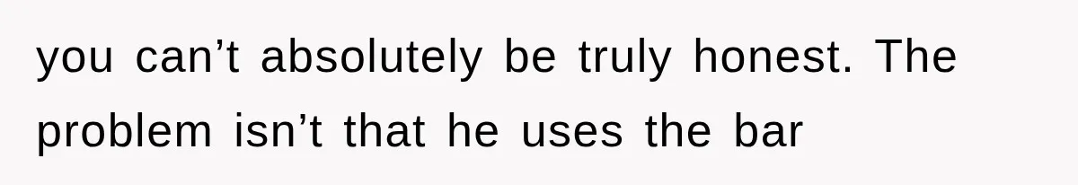 you can’t absolutely be truly honest. The problem isn’t that he uses the bar