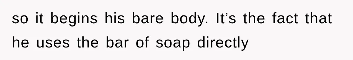 so it begins his bare body. It’s the fact that he uses the bar of soap directly