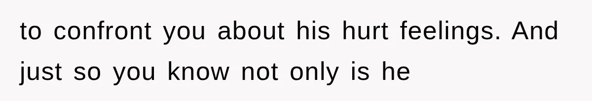 to confront you about his hurt feelings. And just so you know not only is he