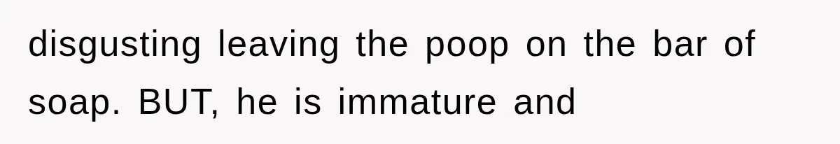 disgusting leaving the poop on the bar of soap. BUT, he is immature and