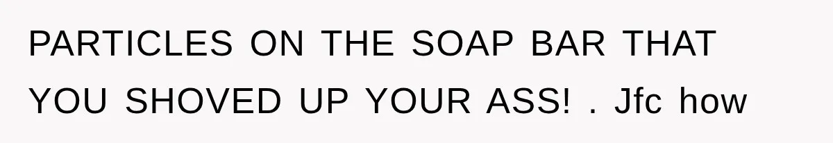 PARTICLES ON THE SOAP BAR THAT YOU SHOVED UP YOUR ASS! . Jfc how