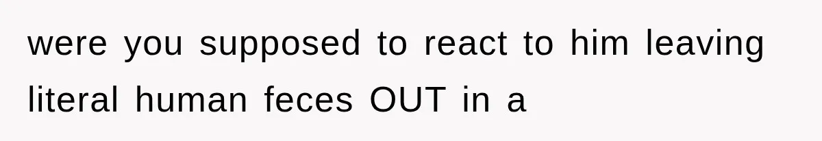 were you supposed to react to him leaving literal human feces OUT in a