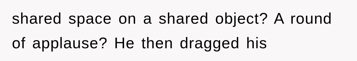 shared space on a shared object? A round of applause? He then dragged his