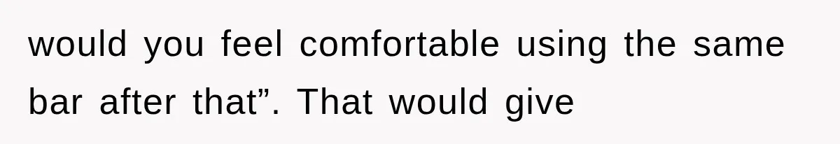 would you feel comfortable using the same bar after that”. That would give