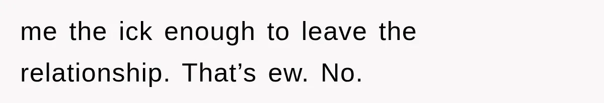 me the ick enough to leave the relationship. That’s ew. No.