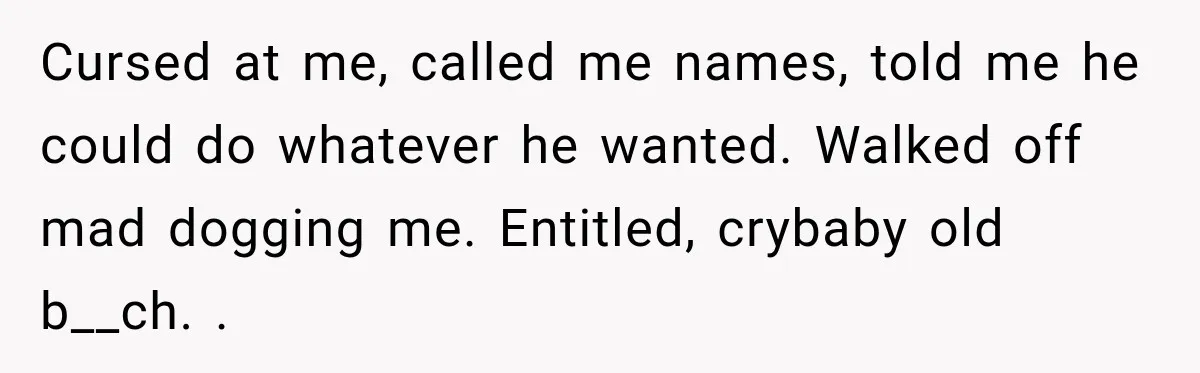 Cursed at me, called me names, told me he could do whatever he wanted. Walked off mad dogging me. Entitled, crybaby old b__ch. .