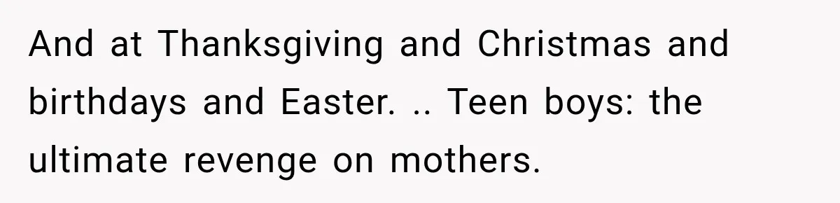 And at Thanksgiving and Christmas and birthdays and Easter. .. Teen boys: the ultimate revenge on mothers.