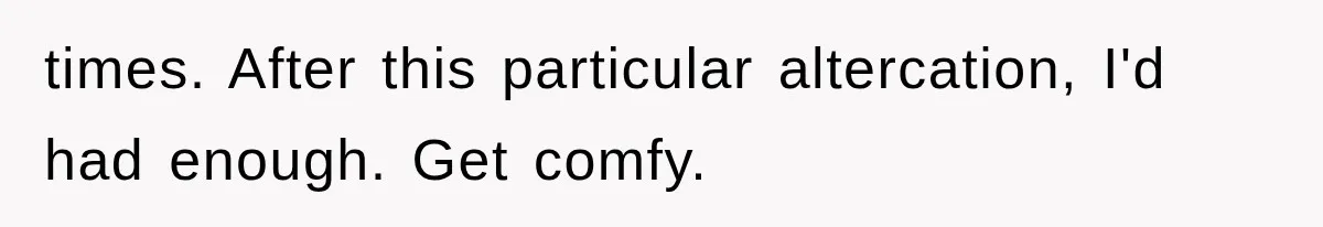 times. After this particular altercation, I'd had enough. Get comfy.